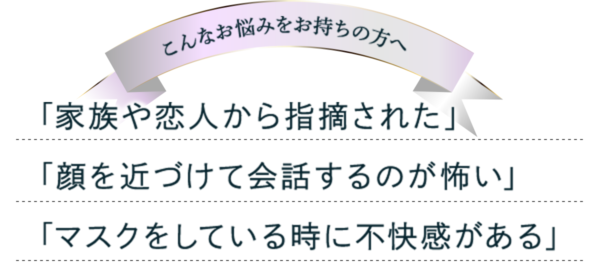 「家族や恋人から指摘された」 「顔を近づけて会話するのが怖い」 「マスクをしている時に不快感がある」