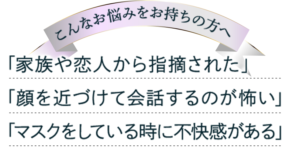 「家族や恋人から指摘された」 「顔を近づけて会話するのが怖い」 「マスクをしている時に不快感がある」